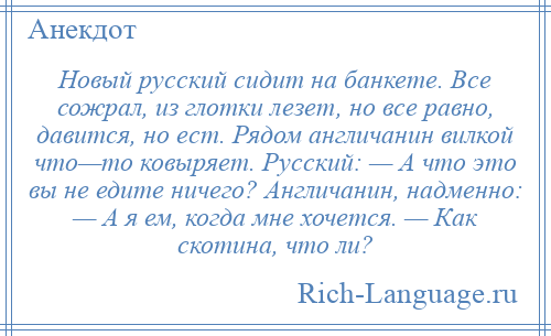 
    Новый русский сидит на банкете. Все сожрал, из глотки лезет, но все равно, давится, но ест. Рядом англичанин вилкой что—то ковыряет. Русский: — А что это вы не едите ничего? Англичанин, надменно: — А я ем, когда мне хочется. — Как скотина, что ли?