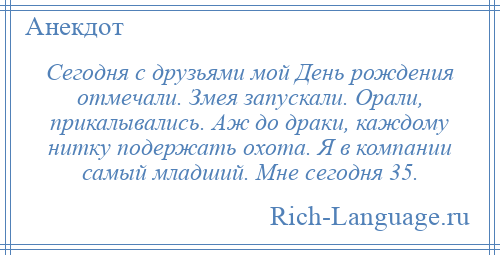 
    Сегодня с друзьями мой День рождения отмечали. Змея запускали. Орали, прикалывались. Аж до драки, каждому нитку подержать охота. Я в компании самый младший. Мне сегодня 35.