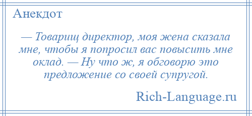 
    — Товарищ директор, моя жена сказала мне, чтобы я попросил вас повысить мне оклад. — Ну что ж, я обговорю это предложение со своей супругой.