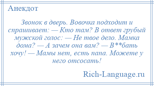 
    Звонок в дверь. Вовочка подходит и спрашивает: — Кто там? В ответ грубый мужской голос: — Не твое дело. Мамка дома? — А зачем она вам? — В**бать хочу! — Мамы нет, есть папа. Можете у него отсосать!