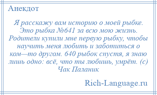 
    Я расскажу вам историю о моей рыбке. Это рыбка №641 за всю мою жизнь. Родители купили мне первую рыбку, чтобы научить меня любить и заботиться о ком—то другом. 640 рыбок спустя, я знаю лишь одно: всё, что ты любишь, умрёт. (с) Чак Паланик