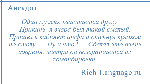 
    Один мужик хвастается другу: — Прикинь, я вчера был такой смелый. Пришел в кабинет шефа и стукнул кулаком по столу. — Ну и что? — Сделал это очень вовремя: завтра он возвращается из командировки.