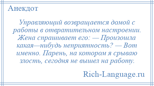 
    Управляющий возвращается домой с работы в отвратительном настроении. Жена спрашивает его: — Произошла какая—нибудь неприятность? — Вот именно. Парень, на котором я срываю злость, сегодня не вышел на работу.