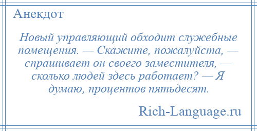 
    Новый управляющий обходит служебные помещения. — Скажите, пожалуйста, — спрашивает он своего заместителя, — сколько людей здесь работает? — Я думаю, процентов пятьдесят.