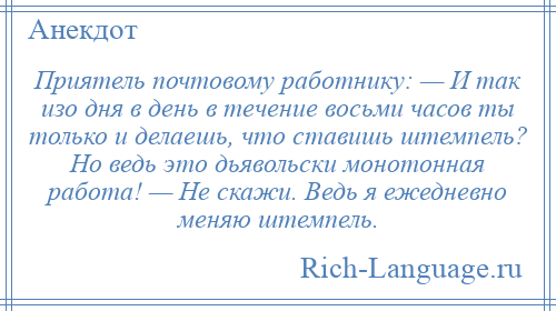 
    Приятель почтовому работнику: — И так изо дня в день в течение восьми часов ты только и делаешь, что ставишь штемпель? Но ведь это дьявольски монотонная работа! — Не скажи. Ведь я ежедневно меняю штемпель.