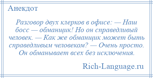 
    Разговор двух клерков в офисе: — Наш босс — обманщик! Но он справедливый человек. — Как же обманщик может быть справедливым человеком? — Очень просто. Он обманывает всех без исключения.