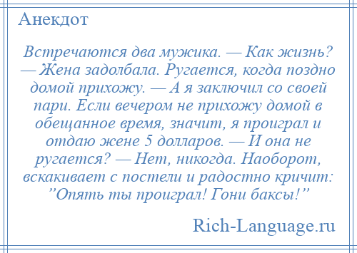 
    Встречаются два мужика. — Как жизнь? — Жена задолбала. Ругается, когда поздно домой прихожу. — А я заключил со своей пари. Если вечером не прихожу домой в обещанное время, значит, я проиграл и отдаю жене 5 долларов. — И она не ругается? — Нет, никогда. Наоборот, вскакивает с постели и радостно кричит: ”Опять ты проиграл! Гони баксы!”