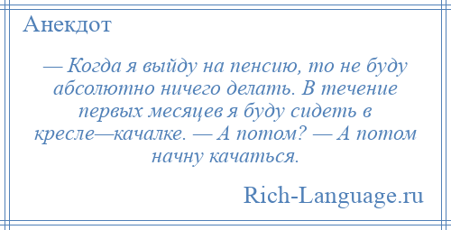 
    — Когда я выйду на пенсию, то не буду абсолютно ничего делать. В течение первых месяцев я буду сидеть в кресле—качалке. — А потом? — А потом начну качаться.