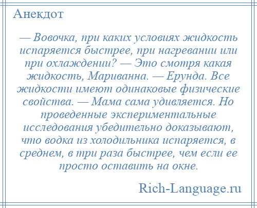 
    — Вовочка, при каких условиях жидкость испаряется быстрее, при нагревании или при охлаждении? — Это смотря какая жидкость, Мариванна. — Ерунда. Все жидкости имеют одинаковые физические свойства. — Мама сама удивляется. Но проведенные экспериментальные исследования убедительно доказывают, что водка из холодильника испаряется, в среднем, в три раза быстрее, чем если ее просто оставить на окне.