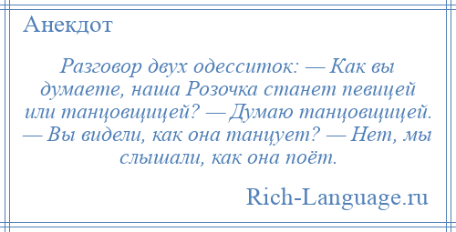 
    Разговор двух одесситок: — Как вы думаете, наша Розочка станет певицей или танцовщицей? — Думаю танцовщицей. — Вы видели, как она танцует? — Нет, мы слышали, как она поёт.