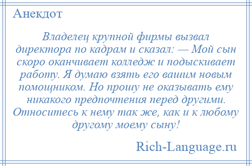 
    Владелец крупной фирмы вызвал директора по кадрам и сказал: — Мой сын скоро оканчивает колледж и подыскивает работу. Я думаю взять его вашим новым помощником. Но прошу не оказывать ему никакого предпочтения перед другими. Относитесь к нему так же, как и к любому другому моему сыну!