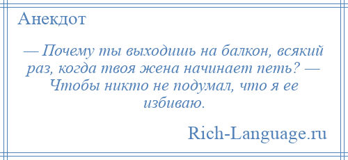 
    — Почему ты выходишь на балкон, всякий раз, когда твоя жена начинает петь? — Чтобы никто не подумал, что я ее избиваю.