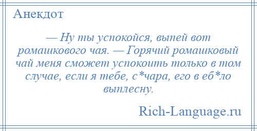 
    — Ну ты успокойся, выпей вот ромашкового чая. — Горячий ромашковый чай меня сможет успокоить только в том случае, если я тебе, с*чара, его в еб*ло выплесну.