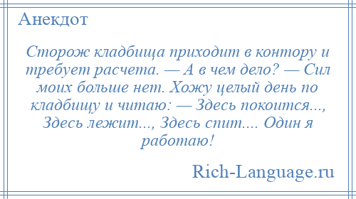 
    Сторож кладбища приходит в контору и требует расчета. — А в чем дело? — Сил моих больше нет. Хожу целый день по кладбищу и читаю: — Здесь покоится..., Здесь лежит..., Здесь спит.... Один я работаю!