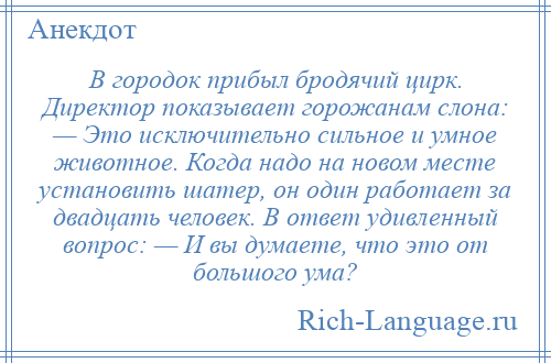 
    В городок прибыл бродячий цирк. Директор показывает горожанам слона: — Это исключительно сильное и умное животное. Когда надо на новом месте установить шатер, он один работает за двадцать человек. В ответ удивленный вопрос: — И вы думаете, что это от большого ума?