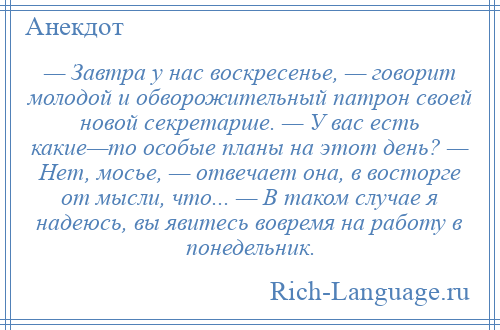 
    — Завтра у нас воскресенье, — говорит молодой и обворожительный патрон своей новой секретарше. — У вас есть какие—то особые планы на этот день? — Нет, мосье, — отвечает она, в восторге от мысли, что... — В таком случае я надеюсь, вы явитесь вовремя на работу в понедельник.