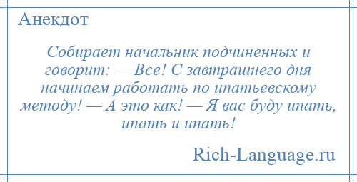 
    Собирает начальник подчиненных и говорит: — Все! С завтрашнего дня начинаем работать по ипатьевскому методу! — А это как! — Я вас буду ипать, ипать и ипать!