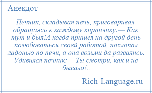 
    Печник, складывая печь, приговаривал, обращаясь к каждому кирпичику:— Как тут и был!А когда пришел на другой день полюбоваться своей работой, похлопал ладонью по печи, а она возьми да развались. Удивился печник:— Ты смотри, как и не бывало!..