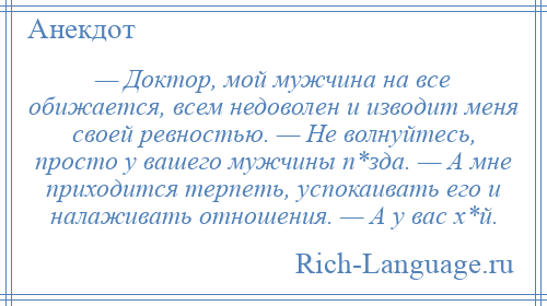 
    — Доктор, мой мужчина на все обижается, всем недоволен и изводит меня своей ревностью. — Не волнуйтесь, просто у вашего мужчины п*зда. — А мне приходится терпеть, успокаивать его и налаживать отношения. — А у вас х*й.