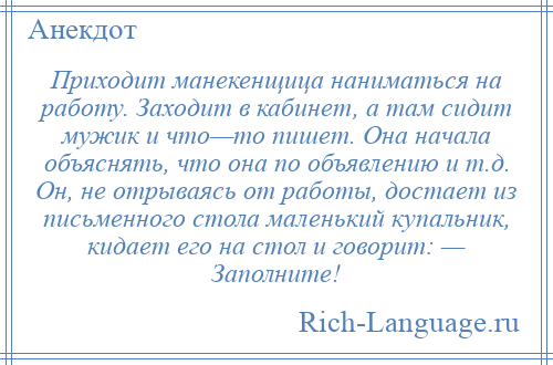 
    Приходит манекенщица наниматься на работу. Заходит в кабинет, а там сидит мужик и что—то пишет. Она начала объяснять, что она по объявлению и т.д. Он, не отрываясь от работы, достает из письменного стола маленький купальник, кидает его на стол и говорит: — Заполните!