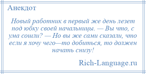 
    Новый работник в первый же день лезет под юбку своей начальницы. — Вы что, с ума сошли? — Но вы же сами сказали, что если я хочу чего—то добиться, то должен начать снизу!