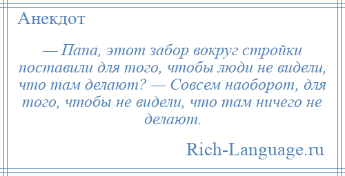 
    — Папа, этот забор вокруг стройки поставили для того, чтобы люди не видели, что там делают? — Совсем наоборот, для того, чтобы не видели, что там ничего не делают.