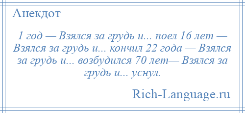 
    1 год — Взялся за грудь и... поел 16 лет — Взялся за грудь и... кончил 22 года — Взялся за грудь и... возбудился 70 лет— Взялся за грудь и... уснул.