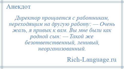 
    Директор прощается с работником, переходящим на другую работу: — Очень жаль, я привык к вам. Вы мне были как родной сын: — Такой же безответственный, ленивый, неорганизованный.