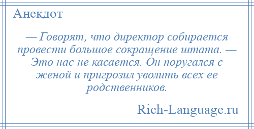 
    — Говорят, что директор собирается провести большое сокращение штата. — Это нас не касается. Он поругался с женой и пригрозил уволить всех ее родственников.