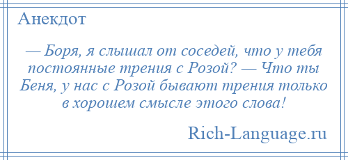 
    — Боря, я слышал от соседей, что у тебя постоянные трения с Розой? — Что ты Беня, у нас с Розой бывают трения только в хорошем смысле этого слова!