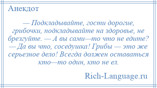 
    — Подкладывайте, гости дорогие, грибочки, подкладывайте на здоровье, не брезгуйте. — А вы сами—то что не едите? — Да вы что, соседушка! Грибы — это же серьезное дело! Всегда должен оставаться кто—то один, кто не ел.