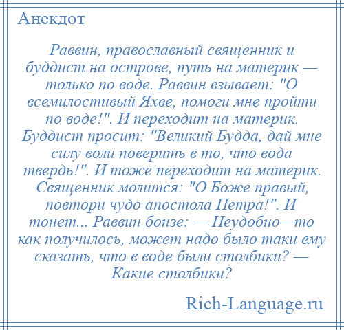 
    Раввин, православный священник и буддист на острове, путь на материк — только по воде. Раввин взывает: О всемилостивый Яхве, помоги мне пройти по воде! . И переходит на материк. Буддист просит: Великий Будда, дай мне силу воли поверить в то, что вода твердь! . И тоже переходит на материк. Священник молится: О Боже правый, повтори чудо апостола Петра! . И тонет... Раввин бонзе: — Неудобно—то как получилось, может надо было таки ему сказать, что в воде были столбики? — Какие столбики?