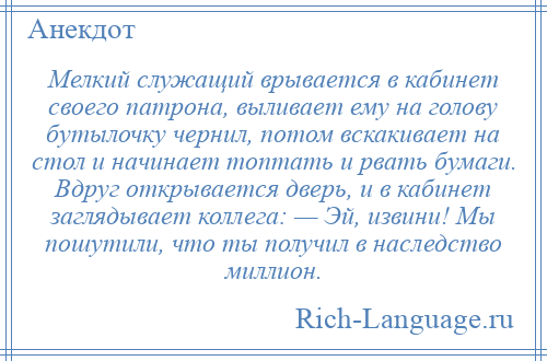 
    Мелкий служащий врывается в кабинет своего патрона, выливает ему на голову бутылочку чернил, потом вскакивает на стол и начинает топтать и рвать бумаги. Вдруг открывается дверь, и в кабинет заглядывает коллега: — Эй, извини! Мы пошутили, что ты получил в наследство миллион.