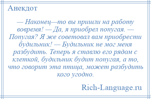 
    — Наконец—то вы пришли на работу вовремя! — Да, я приобрел попугая. — Попугая? Я же советовал вам приобрести будильник! — Будильник не мог меня разбудить. Теперь я ставлю его рядом с клеткой, будильник будит попугая, а то, что говорит эта птица, может разбудить кого угодно.