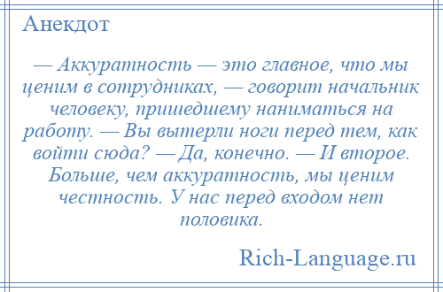 
    — Аккуратность — это главное, что мы ценим в сотрудниках, — говорит начальник человеку, пришедшему наниматься на работу. — Вы вытерли ноги перед тем, как войти сюда? — Да, конечно. — И второе. Больше, чем аккуратность, мы ценим честность. У нас перед входом нет половика.