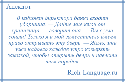 
    В кабинет директора банка входит уборщица. — Дайте мне ключ от хранилища, — говорит она. — Вы с ума сошли! Только я и мой заместитель имеем право открывать эту дверь. — Жаль, мне уже надоело каждое утро ковырять заколкой, чтобы открыть дверь и навести там порядок.