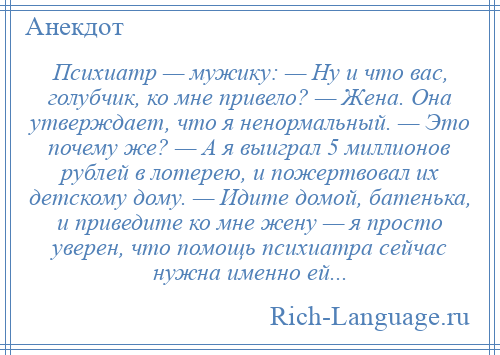 
    Психиатр — мужику: — Ну и что вас, голубчик, ко мне привело? — Жена. Она утверждает, что я ненормальный. — Это почему же? — А я выиграл 5 миллионов рублей в лотерею, и пожертвовал их детскому дому. — Идите домой, батенька, и приведите ко мне жену — я просто уверен, что помощь психиатра сейчас нужна именно ей...