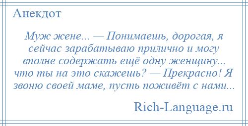 
    Муж жене... — Понимаешь, дорогая, я сейчас зарабатываю прилично и могу вполне содержать ещё одну женщину... что ты на это скажешь? — Прекрасно! Я звоню своей маме, пусть поживёт с нами...