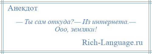 
    — Ты сам откуда?— Из интернета.— Ооо, земляки!