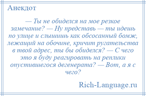 
    — Ты не обиделся на мое резкое замечание? — Ну представь — ты идешь по улице и слышишь как обсосанный бомж, лежащий на обочине, кричит ругательства в твой адрес, ты бы обиделся? — С чего это я буду реагировать на реплики опустившегося дегенерата? — Вот, а я с чего?