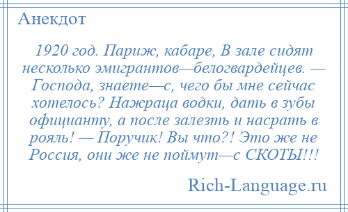 
    1920 год. Париж, кабаре, В зале сидят несколько эмигрантов—белогвардейцев. — Господа, знаете—с, чего бы мне сейчас хотелось? Нажраца водки, дать в зубы официанту, а после залезть и насрать в рояль! — Поручик! Вы что?! Это же не Россия, они же не поймут—с СКОТЫ!!!