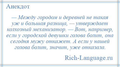 
    — Между городом и деревней не такая уж и большая разница, — утверждает колхозный механизатор. — Вот, например, если у городской девушки голова болит, она сегодня мужу откажет. А если у нашей голова болит, значит, уже отказала.