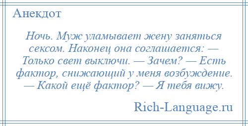 
    Ночь. Муж уламывает жену заняться сексом. Наконец она соглашается: — Только свет выключи. — Зачем? — Есть фактор, снижающий у меня возбуждение. — Какой ещё фактор? — Я тебя вижу.