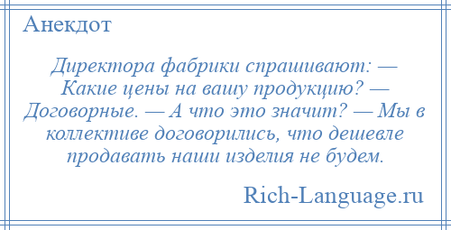 
    Директора фабрики спрашивают: — Какие цены на вашу продукцию? — Договорные. — А что это значит? — Мы в коллективе договорились, что дешевле продавать наши изделия не будем.