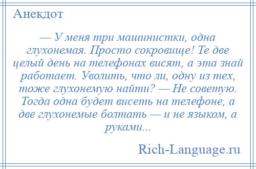 
    — У меня три машинистки, одна глухонемая. Просто сокровище! Те две целый день на телефонах висят, а эта знай работает. Уволить, что ли, одну из тех, тоже глухонемую найти? — Не советую. Тогда одна будет висеть на телефоне, а две глухонемые болтать — и не языком, а руками...