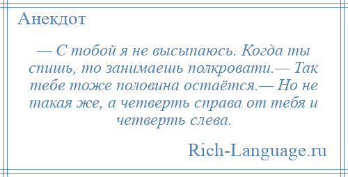 
    — С тобой я не высыпаюсь. Когда ты спишь, то занимаешь полкровати.— Так тебе тоже половина остаётся.— Но не такая же, а четверть справа от тебя и четверть слева.