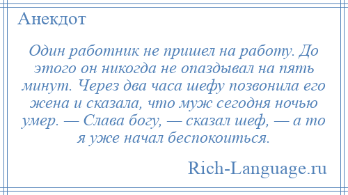 
    Один работник не пришел на работу. До этого он никогда не опаздывал на пять минут. Через два часа шефу позвонила его жена и сказала, что муж сегодня ночью умер. — Слава богу, — сказал шеф, — а то я уже начал беспокоиться.