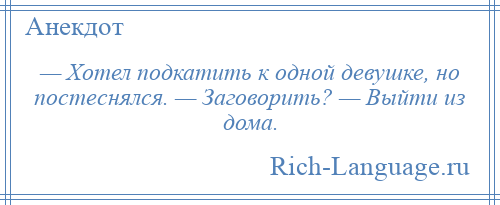 
    — Хотел подкатить к одной девушке, но постеснялся. — Заговорить? — Выйти из дома.