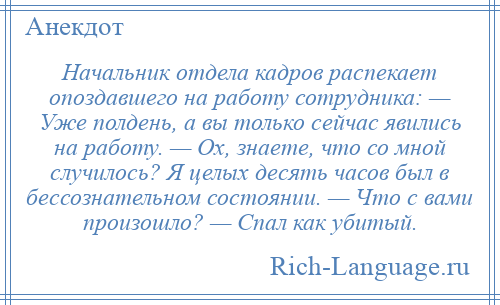 
    Начальник отдела кадров распекает опоздавшего на работу сотрудника: — Уже полдень, а вы только сейчас явились на работу. — Ох, знаете, что со мной случилось? Я целых десять часов был в бессознательном состоянии. — Что с вами произошло? — Спал как убитый.