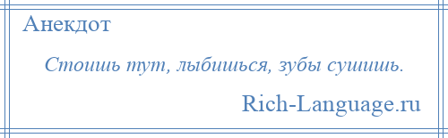 
    Стоишь тут, лыбишься, зубы сушишь.